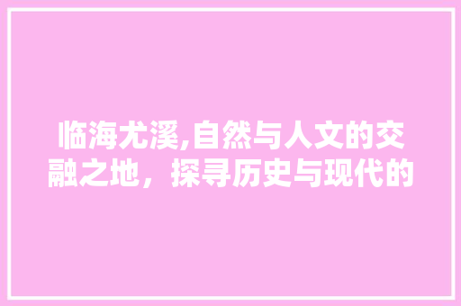 临海尤溪,自然与人文的交融之地，探寻历史与现代的完美邂逅