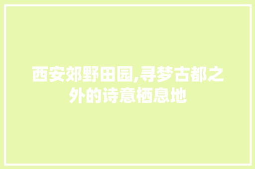 西安郊野田园,寻梦古都之外的诗意栖息地