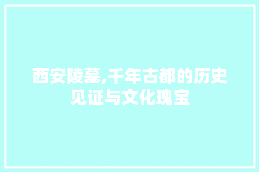 西安陵墓,千年古都的历史见证与文化瑰宝