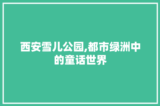 西安雪儿公园,都市绿洲中的童话世界