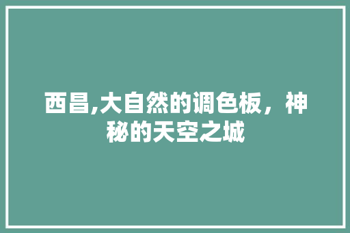 西昌,大自然的调色板，神秘的天空之城