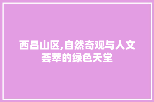 西昌山区,自然奇观与人文荟萃的绿色天堂