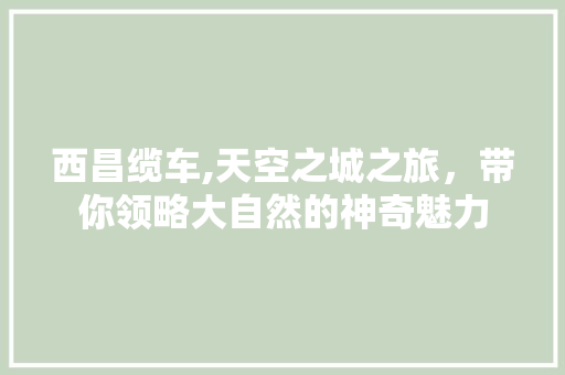 西昌缆车,天空之城之旅，带你领略大自然的神奇魅力