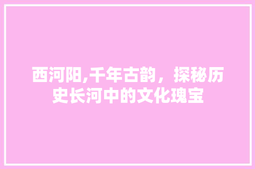 西河阳,千年古韵，探秘历史长河中的文化瑰宝