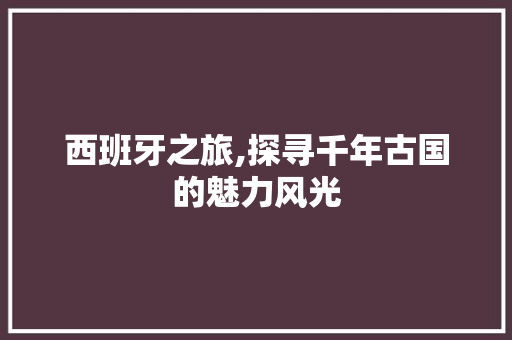 西班牙之旅,探寻千年古国的魅力风光