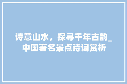 诗意山水，探寻千年古韵_中国著名景点诗词赏析