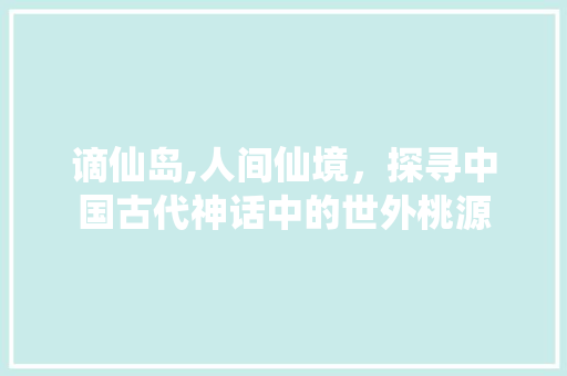 谪仙岛,人间仙境，探寻中国古代神话中的世外桃源