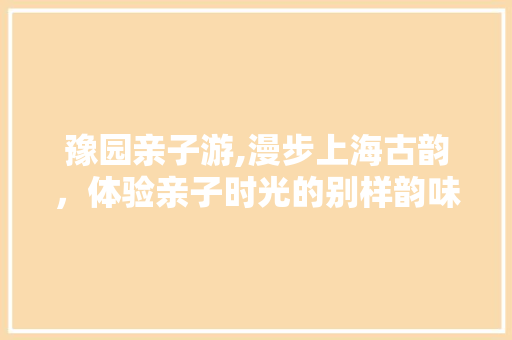 豫园亲子游,漫步上海古韵，体验亲子时光的别样韵味