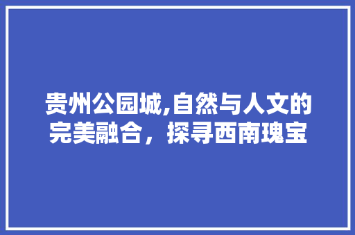 贵州公园城,自然与人文的完美融合，探寻西南瑰宝