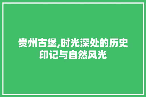 贵州古堡,时光深处的历史印记与自然风光