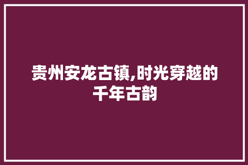 贵州安龙古镇,时光穿越的千年古韵