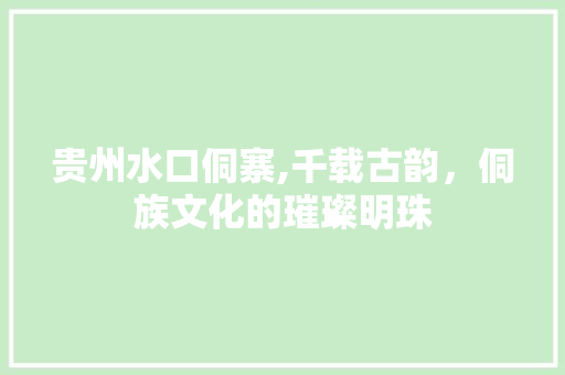 贵州水口侗寨,千载古韵，侗族文化的璀璨明珠