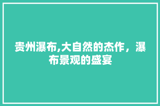 贵州瀑布,大自然的杰作，瀑布景观的盛宴