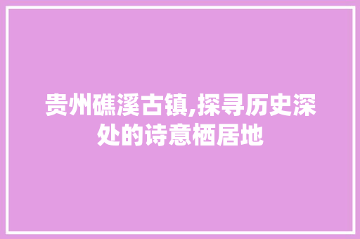 贵州礁溪古镇,探寻历史深处的诗意栖居地