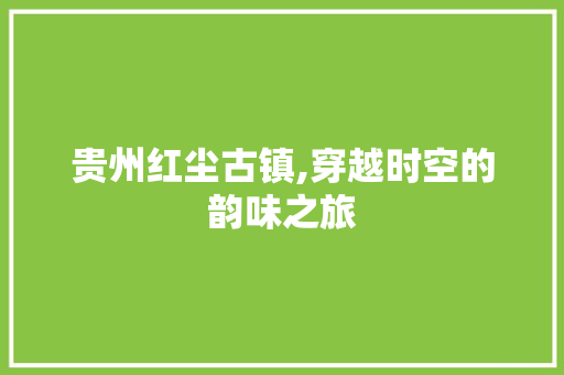 贵州红尘古镇,穿越时空的韵味之旅