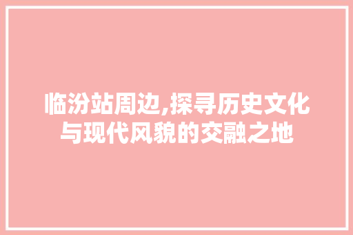 临汾站周边,探寻历史文化与现代风貌的交融之地