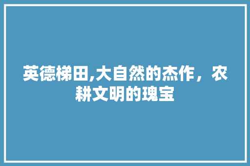 英德梯田,大自然的杰作，农耕文明的瑰宝