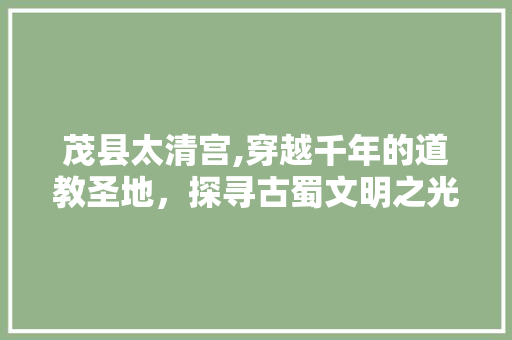 茂县太清宫,穿越千年的道教圣地，探寻古蜀文明之光