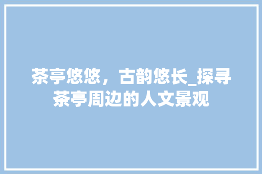 茶亭悠悠，古韵悠长_探寻茶亭周边的人文景观