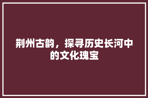 荆州古韵，探寻历史长河中的文化瑰宝