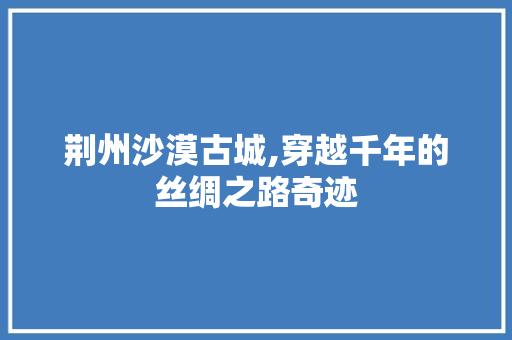 荆州沙漠古城,穿越千年的丝绸之路奇迹  第1张