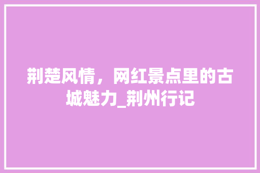 荆楚风情，网红景点里的古城魅力_荆州行记