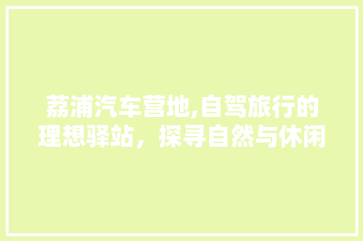 荔浦汽车营地,自驾旅行的理想驿站，探寻自然与休闲的完美融合