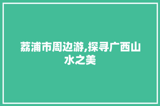 荔浦市周边游,探寻广西山水之美