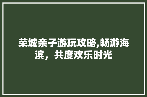 荣城亲子游玩攻略,畅游海滨，共度欢乐时光