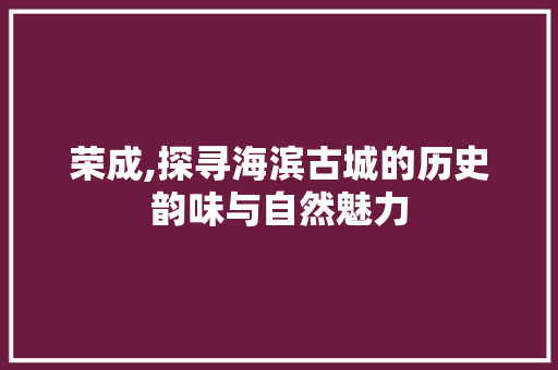 荣成,探寻海滨古城的历史韵味与自然魅力