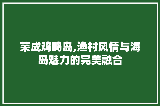 荣成鸡鸣岛,渔村风情与海岛魅力的完美融合