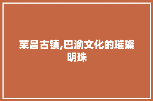 荣昌古镇,巴渝文化的璀璨明珠