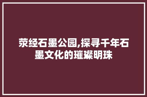 荥经石墨公园,探寻千年石墨文化的璀璨明珠