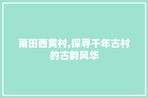 莆田西黄村,探寻千年古村的古韵风华