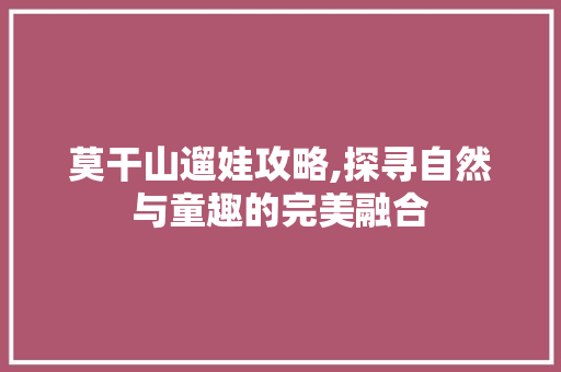 莫干山遛娃攻略,探寻自然与童趣的完美融合