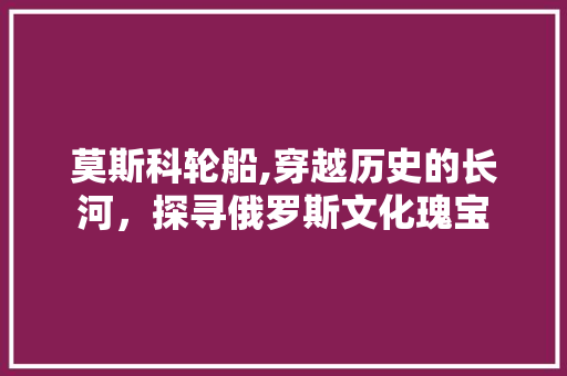 莫斯科轮船,穿越历史的长河，探寻俄罗斯文化瑰宝