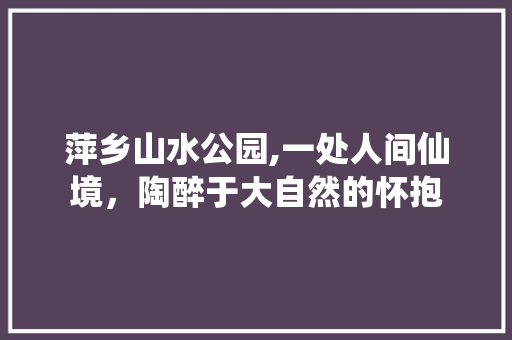 萍乡山水公园,一处人间仙境，陶醉于大自然的怀抱