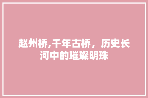 赵州桥,千年古桥，历史长河中的璀璨明珠