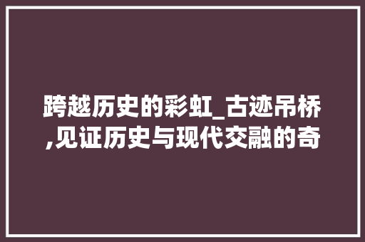 跨越历史的彩虹_古迹吊桥,见证历史与现代交融的奇迹