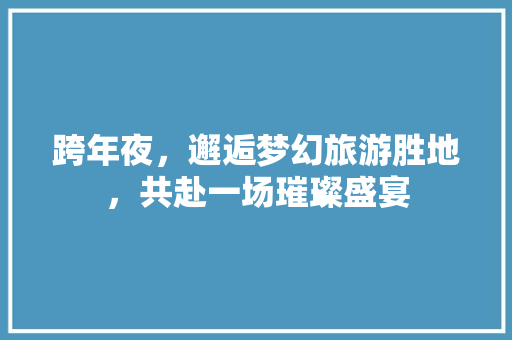 跨年夜，邂逅梦幻旅游胜地，共赴一场璀璨盛宴