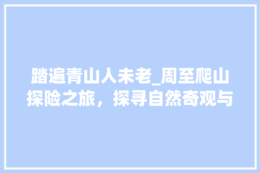 踏遍青山人未老_周至爬山探险之旅，探寻自然奇观与人文底蕴