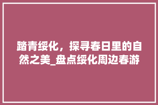 踏青绥化，探寻春日里的自然之美_盘点绥化周边春游景点