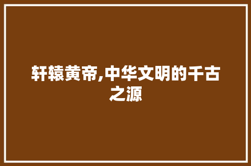 轩辕黄帝,中华文明的千古之源