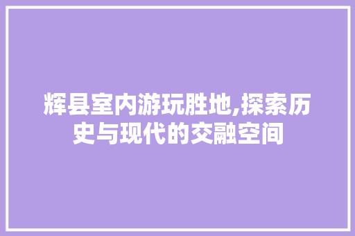 辉县室内游玩胜地,探索历史与现代的交融空间