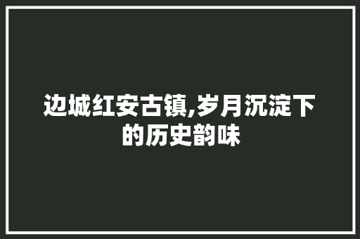 边城红安古镇,岁月沉淀下的历史韵味