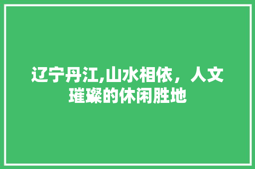 辽宁丹江,山水相依，人文璀璨的休闲胜地