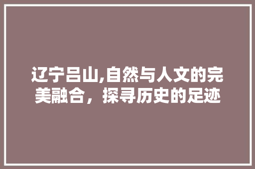 辽宁吕山,自然与人文的完美融合，探寻历史的足迹