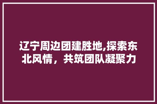 辽宁周边团建胜地,探索东北风情，共筑团队凝聚力