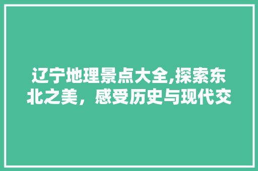 辽宁地理景点大全,探索东北之美，感受历史与现代交融的魅力