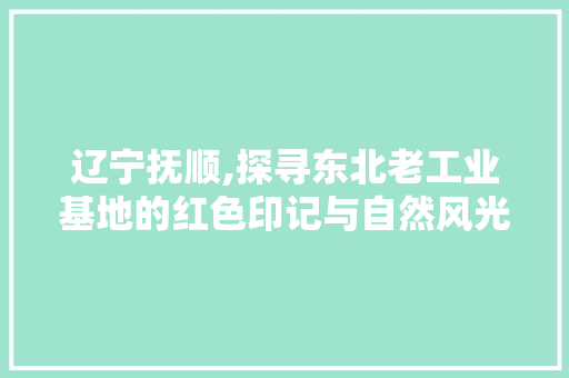 辽宁抚顺,探寻东北老工业基地的红色印记与自然风光